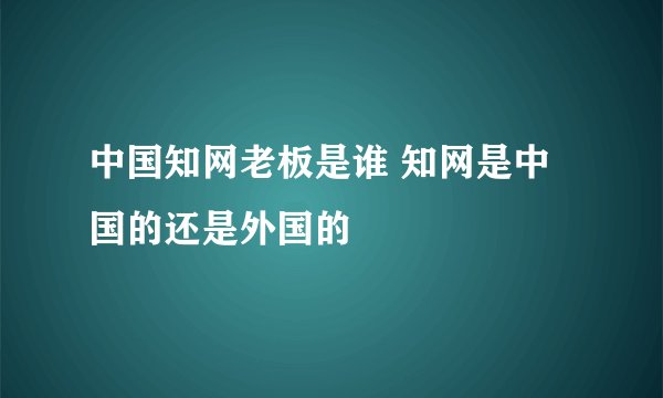 中国知网老板是谁 知网是中国的还是外国的