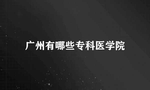 广州有哪些专科医学院