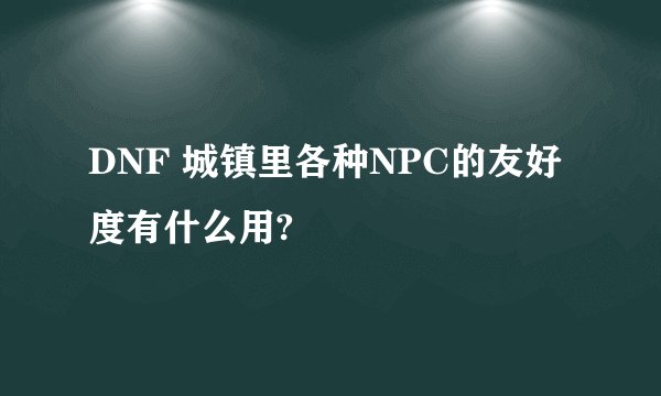 DNF 城镇里各种NPC的友好度有什么用?