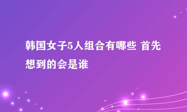 韩国女子5人组合有哪些 首先想到的会是谁