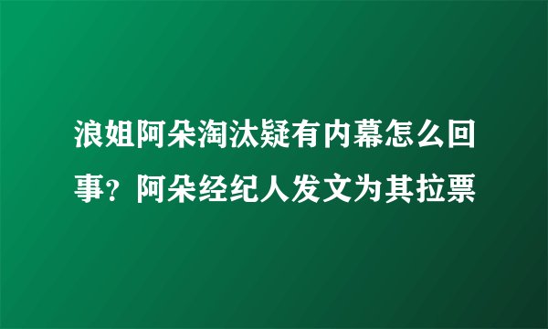 浪姐阿朵淘汰疑有内幕怎么回事?阿朵经纪人发文为其拉票