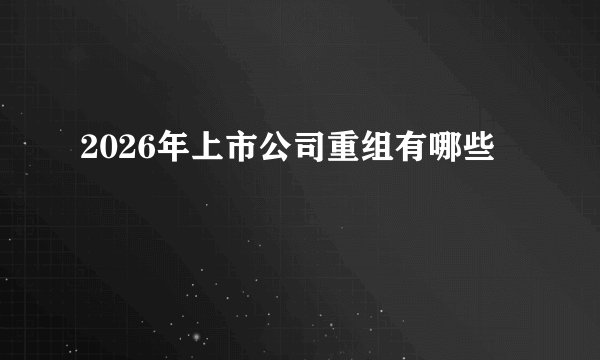 2026年上市公司重组有哪些
