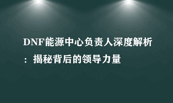 DNF能源中心负责人深度解析：揭秘背后的领导力量