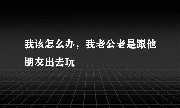 我该怎么办，我老公老是跟他朋友出去玩