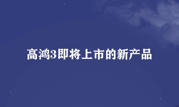 高鸿3即将上市的新产品