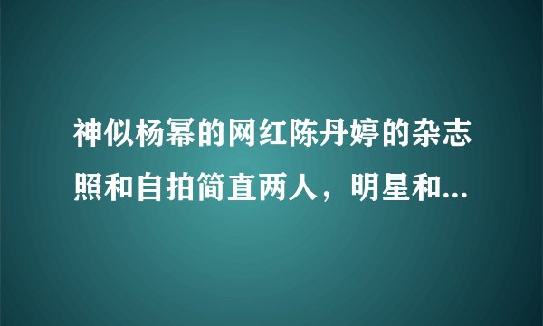 神似杨幂的网红陈丹婷的杂志照和自拍简直两人，明星和网红的差别