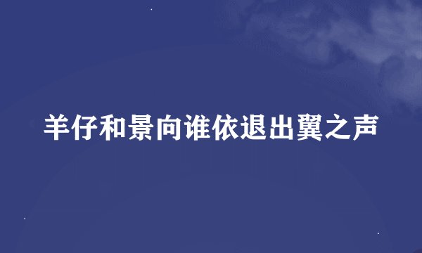 羊仔和景向谁依退出翼之声