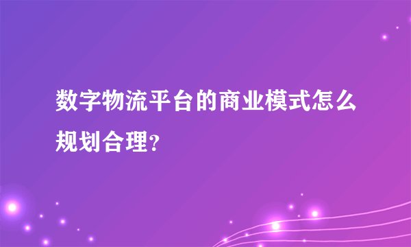 数字物流平台的商业模式怎么规划合理?