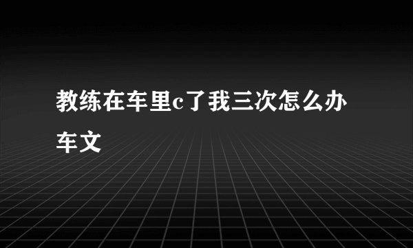 教练在车里c了我三次怎么办车文