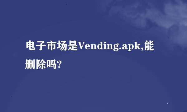 电子市场是Vending.apk,能删除吗?