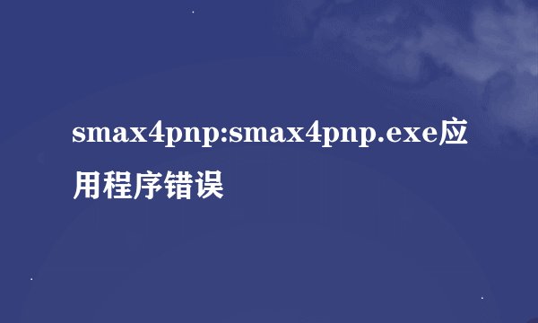smax4pnp:smax4pnp.exe应用程序错误