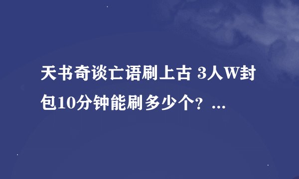 天书奇谈亡语刷上古 3人W封包10分钟能刷多少个？ 2人能刷多少个？ 算过的出来下