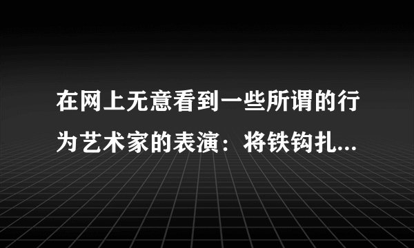 在网上无意看到一些所谓的行为艺术家的表演：将铁钩扎到肉里，然后将自己吊起来。请问这样的行为“艺术”