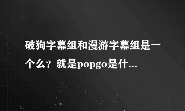 破狗字幕组和漫游字幕组是一个么？就是popgo是什么？他们的字幕...