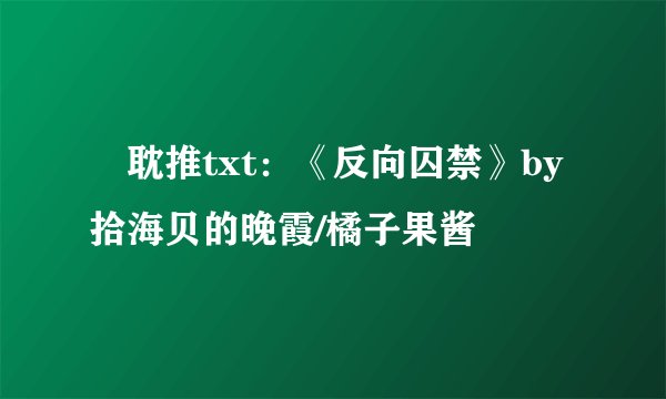🍥耽推txt:《反向囚禁》by拾海贝的晚霞/橘子果酱