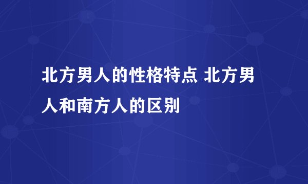 北方男人的性格特点 北方男人和南方人的区别