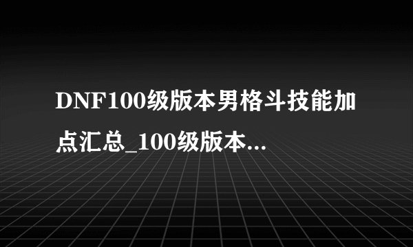 DNF100级版本男格斗技能加点汇总_100级版本男格斗全职业刷图加点介绍