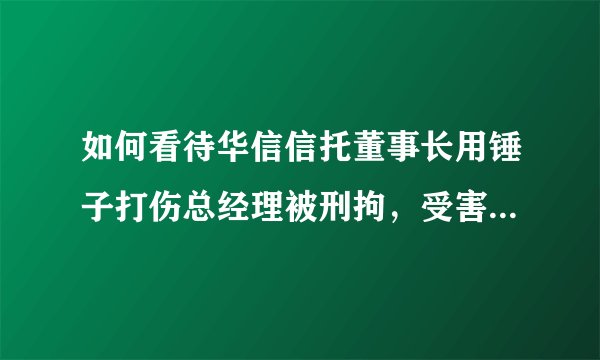 如何看待华信信托董事长用锤子打伤总经理被刑拘，受害人全身有 14 处伤？