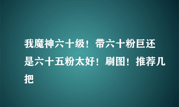 我魔神六十级！带六十粉巨还是六十五粉太好！刷图！推荐几把