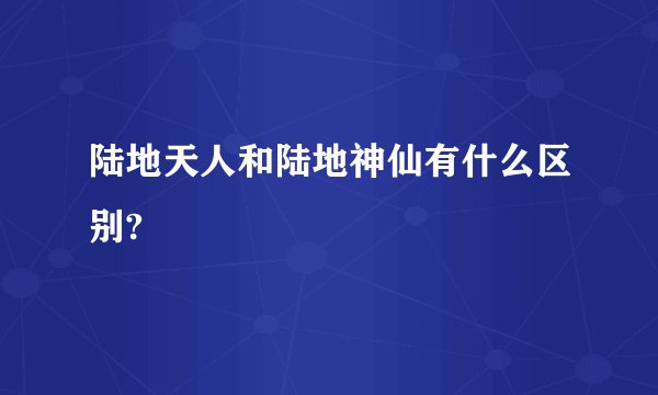陆地天人和陆地神仙有什么区别?