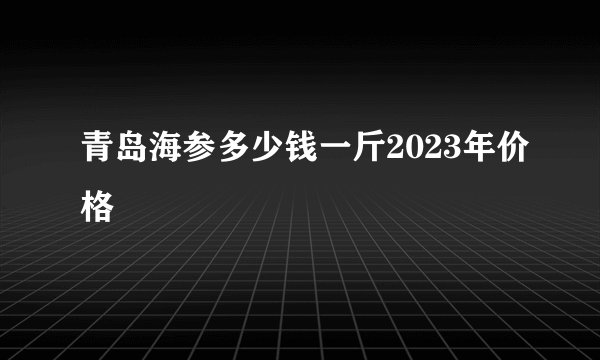 青岛海参多少钱一斤2023年价格