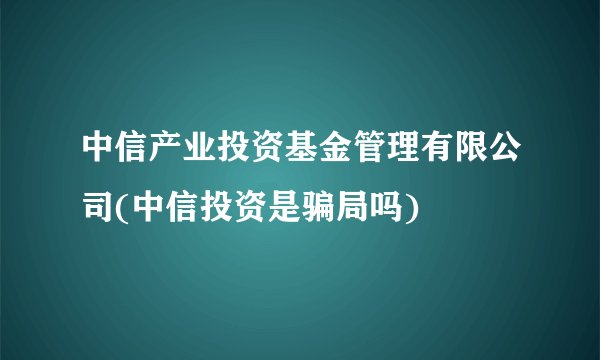 中信产业投资基金管理有限公司(中信投资是骗局吗)