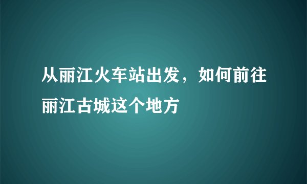 从丽江火车站出发，如何前往丽江古城这个地方