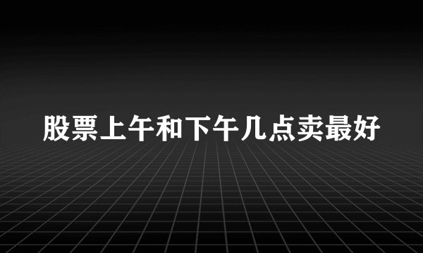 股票上午和下午几点卖最好