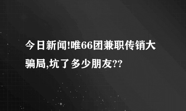 今日新闻!唯66团兼职传销大骗局,坑了多少朋友??