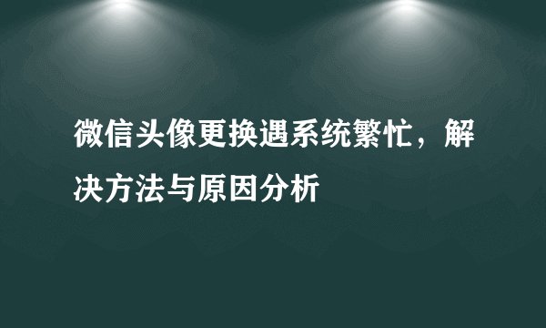 微信头像更换遇系统繁忙，解决方法与原因分析