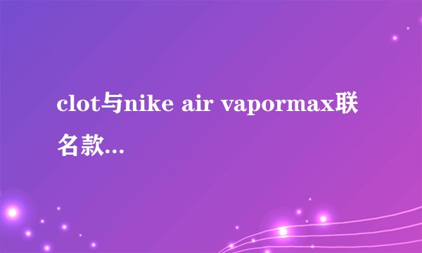 clot与nike air vapormax联名款发售店铺有哪些？