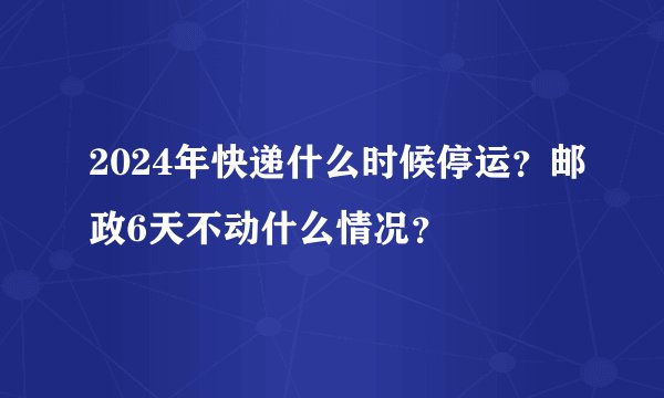 2024年快递什么时候停运？邮政6天不动什么情况？