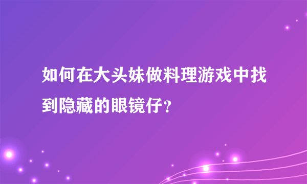 如何在大头妹做料理游戏中找到隐藏的眼镜仔？