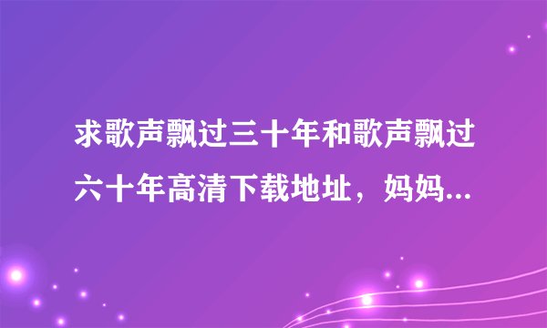 求歌声飘过三十年和歌声飘过六十年高清下载地址，妈妈很喜欢这个节目，O(∩_∩)O谢谢！