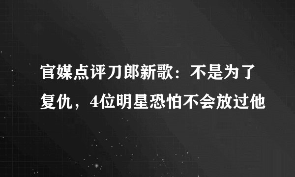 官媒点评刀郎新歌:不是为了复仇,4位明星恐怕不会放过他