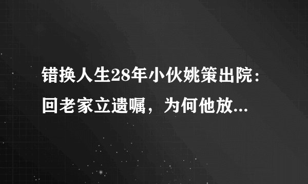 错换人生28年小伙姚策出院:回老家立遗嘱,为何他放不下身后事?