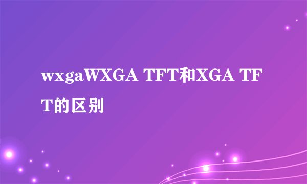 wxgaWXGA TFT和XGA TFT的区别
