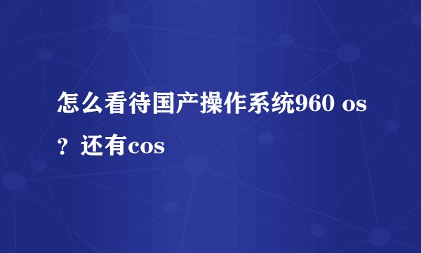 怎么看待国产操作系统960 os？还有cos