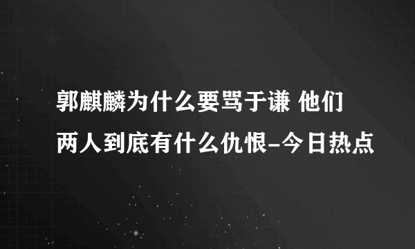 郭麒麟为什么要骂于谦 他们两人到底有什么仇恨-今日热点