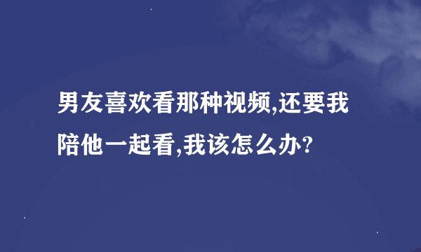 男友喜欢看那种视频,还要我陪他一起看,我该怎么办?