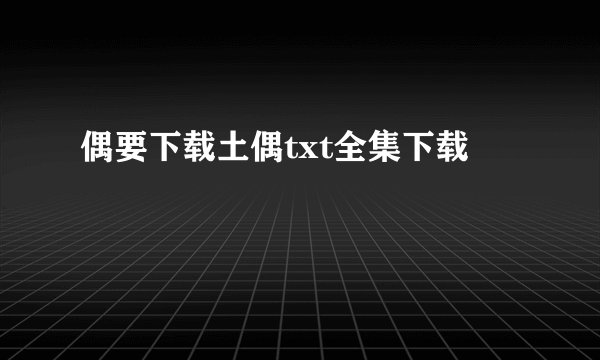 偶要下载土偶txt全集下载