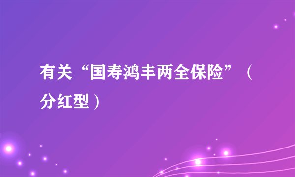 有关“国寿鸿丰两全保险”（分红型）