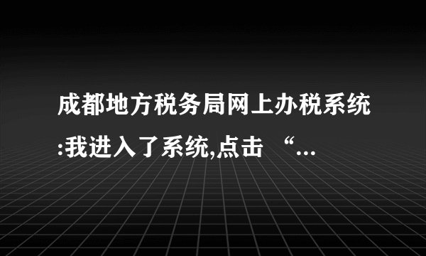 成都地方税务局网上办税系统:我进入了系统,点击 “ 填申报表 “ 时,