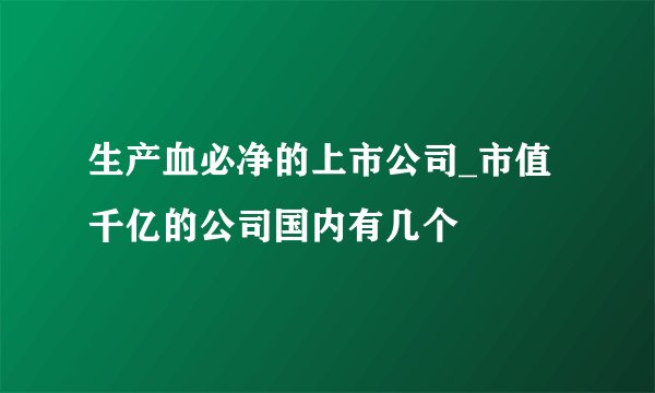 生产血必净的上市公司_市值千亿的公司国内有几个