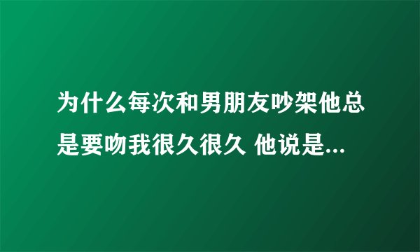 为什么每次和男朋友吵架他总是要吻我很久很久 他说是对我的惩罚求大神帮助