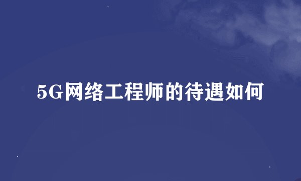 5G网络工程师的待遇如何