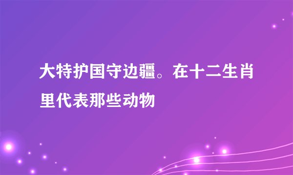 大特护国守边疆。在十二生肖里代表那些动物