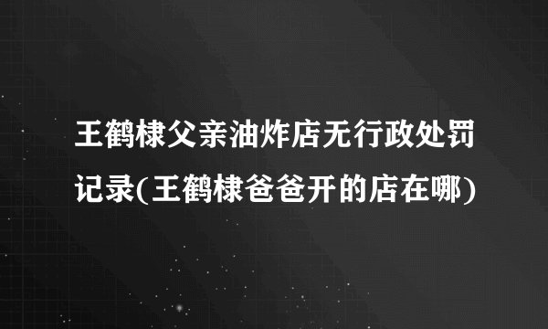 王鹤棣父亲油炸店无行政处罚记录(王鹤棣爸爸开的店在哪)