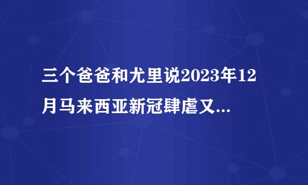 三个爸爸和尤里说2023年12月马来西亚新冠肆虐又开始隔离了