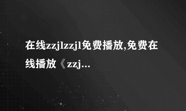 在线zzjlzzjl免费播放,免费在线播放《zzjlzzjl》的新标题是什么？